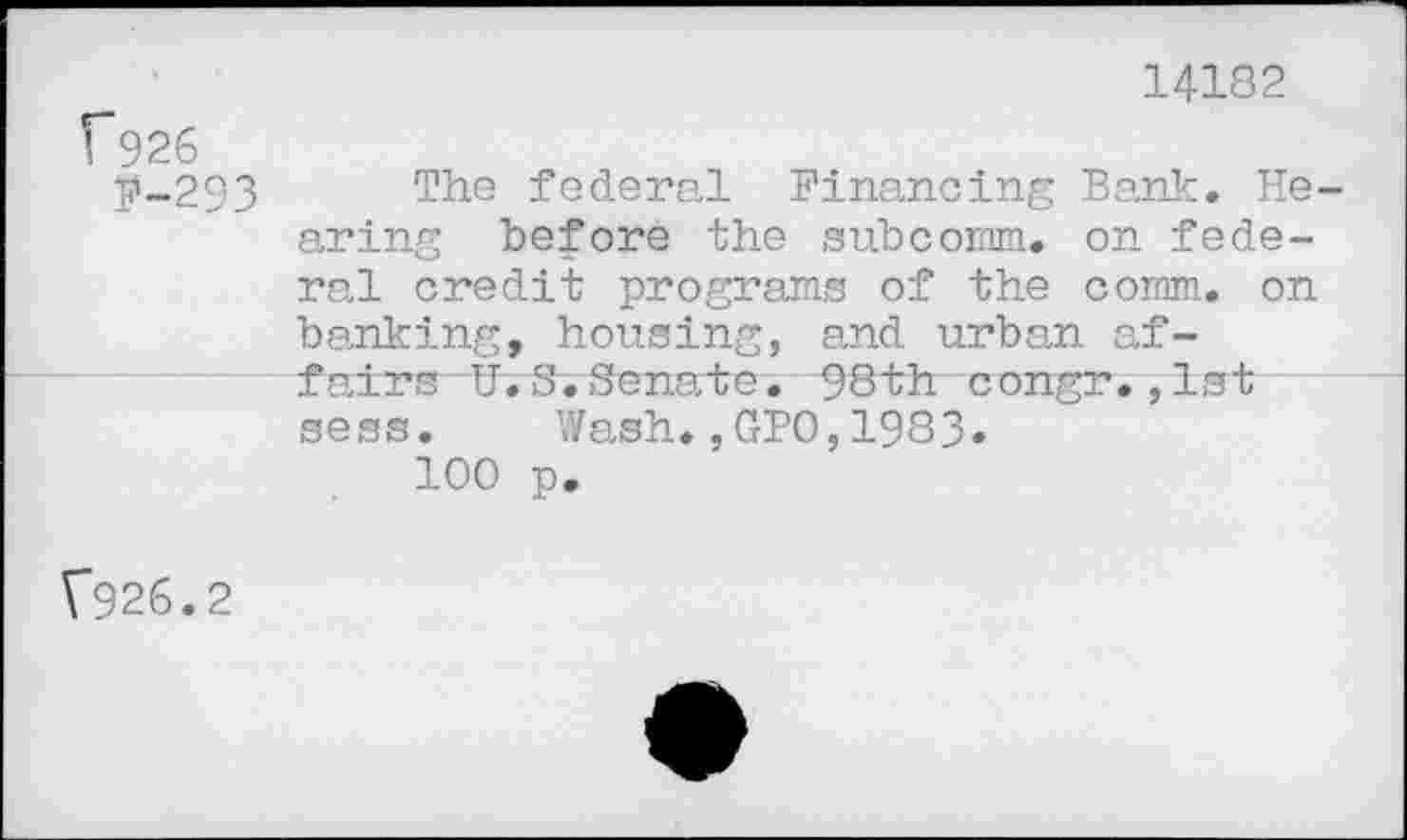 ﻿1*926
P-293
14182
The federal Financing Bank. He aring before the subcomm. on federal credit programs of the comm, on banking, housing, and urban af-fairs U.S.Senate. 98th congr.,1st sess. Wash.,GPO,1983»
100 p.
V926.2